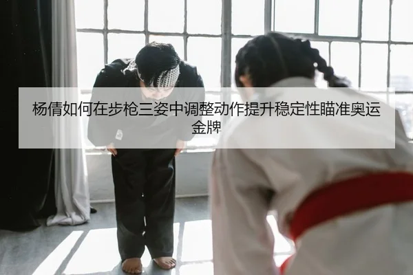 杨倩如何在步枪三姿中调整动作提升稳定性瞄准奥运金牌